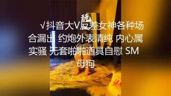 ❤️√抖音大V反差女神各种场合漏出 约炮外表清纯 内心属实骚 无套啪啪道具自慰 SM 母狗