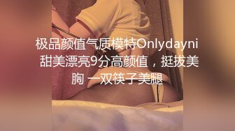 极品颜值气质模特Onlydayni 甜美漂亮9分高颜值，挺拔美胸 一双筷子美腿