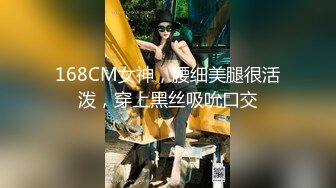 168CM女神，腰细美腿很活泼，穿上黑丝吸吮口交