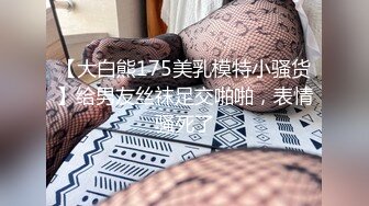 【大白熊175美乳模特小骚货】给男友丝袜足交啪啪，表情骚死了