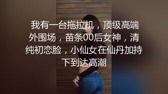  我有一台拖拉机，顶级高端外围场，苗条00后女神，清纯初恋脸，小仙女在仙丹加持下到达高潮