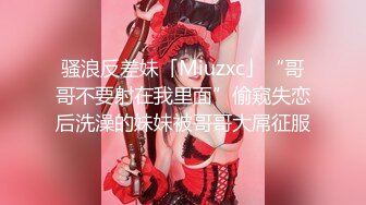 骚浪反差妹「Miuzxc」“哥哥不要射在我里面”偷窥失恋后洗澡的妹妹被哥哥大屌征服