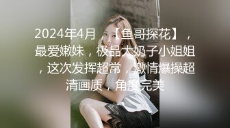 2024年4月，【鱼哥探花】，最爱嫩妹，极品大奶子小姐姐，这次发挥超常，激情爆操超清画质，角度完美