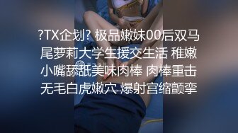 ?TX企划? 极品嫩妹00后双马尾萝莉大学生援交生活 稚嫩小嘴舔舐美味肉棒 肉棒重击无毛白虎嫩穴 爆射宫缩颤挛