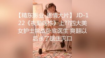 【精东影业-剧情大片】 JD-122《夜勤病栋》上??四大美女护士挑战卧底医生 爽翻以后杀了医生灭口