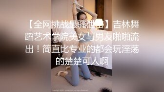 【全网挑战最骚泄密】吉林舞蹈艺术学院美女与男友啪啪流出！简直比专业的都会玩淫荡的楚楚可人啊