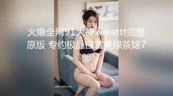 火爆全网91大神sweattt完整原版 专约极品白富美绿茶婊7部