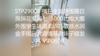 STP29008 横扫全国外围圈巨屌探花鬼脚七  3000约炮大圈外围学生妹温柔乖巧敏感水润金手指玩穴调情草到妹子腿发抖 VIP0600