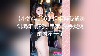 【小奶猫666】姐姐帮我解决饥渴难耐的小弟弟 没等我爽她就不干了