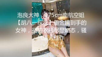 泡良大神，175cm南航空姐【胡八一探花】重金搞到手的女神，褪去衣衫尽显媚态，骚气逼人佳作