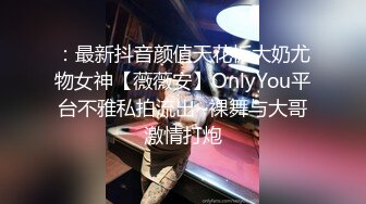 ：最新抖音颜值天花板大奶尤物女神【薇薇安】OnlyYou平台不雅私拍流出~裸舞与大哥激情打炮