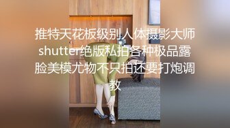 推特天花板级别人体摄影大师shutter绝版私拍各种极品露脸美模尤物不只拍还要打炮调教