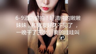 6-9酒店偷拍！好清纯的嫩嫩妹妹，和男友好久不见了 ，一晚干了三次， 爽的哇哇叫