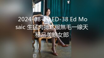  2024-08-18 ED-38 Ed Mosaic 生猛肉搏JK服無毛一線天極品美鮑女郎