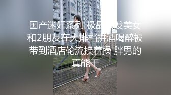 国产迷奸系列 极品长发美女和2朋友在大排档拼酒喝醉被带到酒店轮流换着操 胖男的真能干