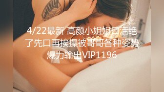 4/22最新 高颜小姐姐口活绝了先口再挨操被哥哥各种姿势爆力输出VIP1196