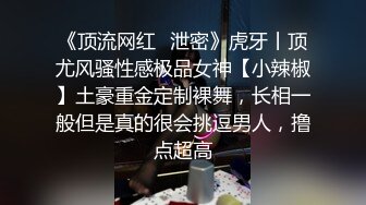 《顶流网红✿泄密》虎牙丨顶尤风骚性感极品女神【小辣椒】土豪重金定制裸舞，长相一般但是真的很会挑逗男人，撸点超高