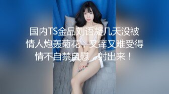 国内TS金品刘语凝几天没被情人炮轰菊花，又痒又难受得情不自禁自慰，射出来！