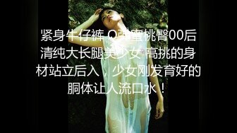 紧身牛仔裤 Q弹蜜桃臀00后清纯大长腿美少女 高挑的身材站立后入，少女刚发育好的胴体让人流口水！