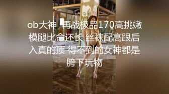 ob大神  再战极品170高挑嫩模腿比命还长 丝袜配高跟后入真的顶 得不到的女神都是胯下玩物