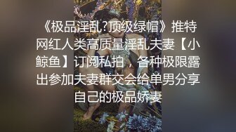 《极品淫乱?顶级绿帽》推特网红人类高质量淫乱夫妻【小鲸鱼】订阅私拍，各种极限露出参加夫妻群交会给单男分享自己的极品娇妻