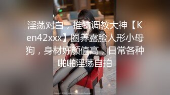 淫荡对白，推特调教大神【Ken42xxx】圈养露脸人形小母狗，身材好颜值高，日常各种啪啪淫荡自拍