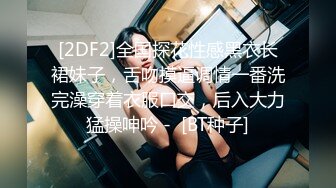 [2DF2]全国探花性感黑衣长裙妹子，舌吻摸逼调情一番洗完澡穿着衣服口交，后入大力猛操呻吟 -  [BT种子]