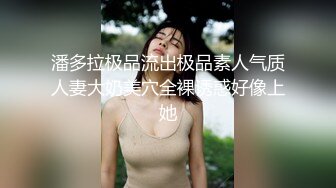 潘多拉极品流出极品素人气质人妻大奶美穴全裸诱惑好像上她