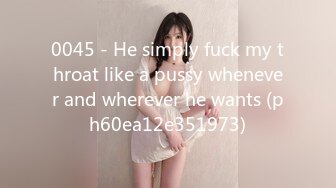 0045 - He simply fuck my throat like a pussy whenever and wherever he wants (ph60ea12e351973)