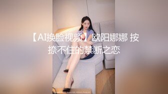 【AI换脸视频】欧阳娜娜 按捺不住的禁断之恋