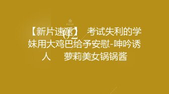 【新片速遞】  考试失利的学妹用大鸡巴给予安慰-呻吟诱人❤️萝莉美女锅锅酱