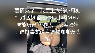 要捅死了，我是主人的小母狗”对话超淫荡SM大神AMEIZ高能玩肏19岁大二反差骚妹，鞭打毒龙语言调教啪啪馒头笔