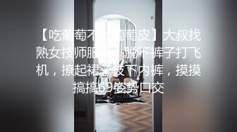 【吃葡萄不吐葡萄皮】大叔找熟女技师服务，脱下裤子打飞机，撩起裙子拔下内裤，摸摸搞搞69姿势口交