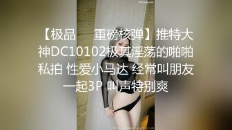 【极品❤️重磅核弹】推特大神DC10102极其淫荡的啪啪私拍 性爱小马达 经常叫朋友一起3P 叫声特别爽