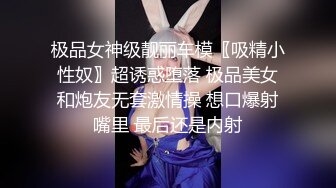 极品女神级靓丽车模〖吸精小性奴〗超诱惑堕落 极品美女和炮友无套激情操 想口爆射嘴里 最后还是内射