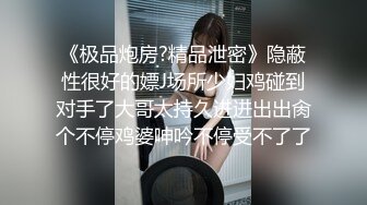 《极品炮房?精品泄密》隐蔽性很好的嫖J场所少妇鸡碰到对手了大哥太持久进进出出肏个不停鸡婆呻吟不停受不了了