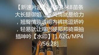 【新速片遞】  约啪1米8苗条大长腿御姐，这风情就是给力，翘臀情趣透明内裤挑逗娇吟，轻易就让鸡巴硬邦邦骑乘抽插呻吟【水印】[1.62G/MP4/56:28]