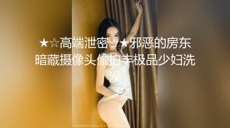 ★☆高端泄密☆★邪恶的房东暗藏摄像头偷拍丰极品少妇洗澡