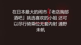 在日本最大的闹市「老店胸部酒吧」挑选喜欢的小姐 还可以尽行骑乘位无套内射 通野未帆