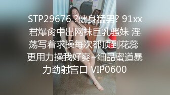 STP29676 ?健身猛男? 91xx君爆肏中出网袜巨乳骚妹 淫荡写着求操每次都顶到花蕊 更用力操我好爽~细品蜜道暴力劲射宫口 VIP0600