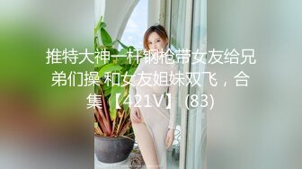 推特大神一杆钢枪带女友给兄弟们操 和女友姐妹双飞，合集 【421V】 (83)