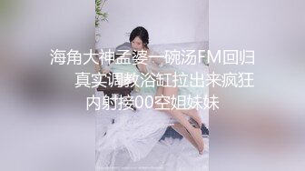 海角大神孟婆一碗汤FM回归❤️真实调教浴缸拉出来疯狂内射接00空姐妹妹