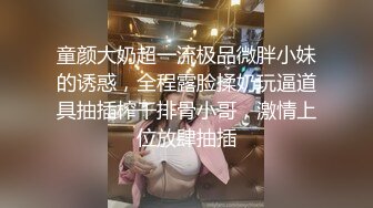 童颜大奶超一流极品微胖小妹的诱惑，全程露脸揉奶玩逼道具抽插榨干排骨小哥，激情上位放肆抽插