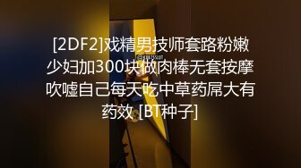 [2DF2]戏精男技师套路粉嫩少妇加300块做肉棒无套按摩吹嘘自己每天吃中草药屌大有药效 [BT种子]