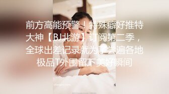 前方高能预警！特殊癖好推特大神【BJ北游】订阅第二季，全球出差记录就为了尝遍各地极品T外围留下美好瞬间