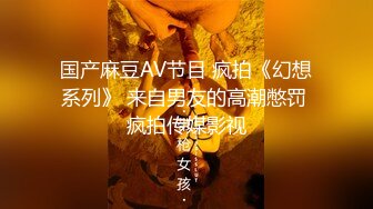 国产麻豆AV节目 疯拍《幻想系列》 来自男友的高潮憋罚 疯拍传媒影视