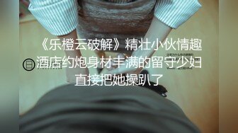 《乐橙云破解》精壮小伙情趣酒店约炮身材丰满的留守少妇直接把她操趴了