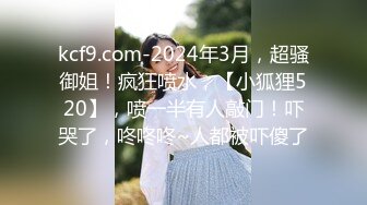 kcf9.com-2024年3月，超骚御姐！疯狂喷水，【小狐狸520】，喷一半有人敲门！吓哭了，咚咚咚~人都被吓傻了