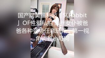 国产网黄福利姬「SLRabbit」OF性爱私拍 黑丝女仆被爸爸各种姿势任意玩弄，第一视角调教小母狗