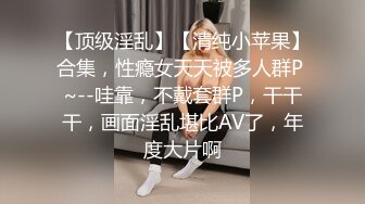 【顶级淫乱】【清纯小苹果】合集，性瘾女天天被多人群P ~--哇靠，不戴套群P，干干干，画面淫乱堪比AV了，年度大片啊